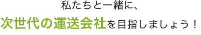 私たちと一緒に、次世代の運送会社を目指しましょう！